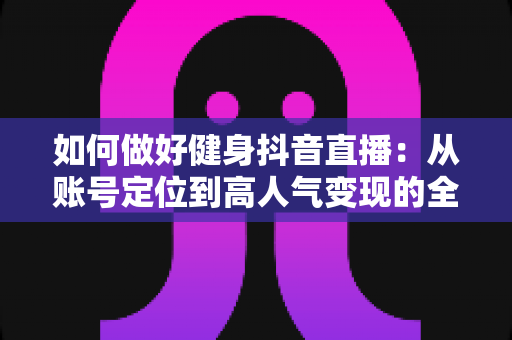 如何做好健身抖音直播：从账号定位到高人气变现的全流程实战指南
