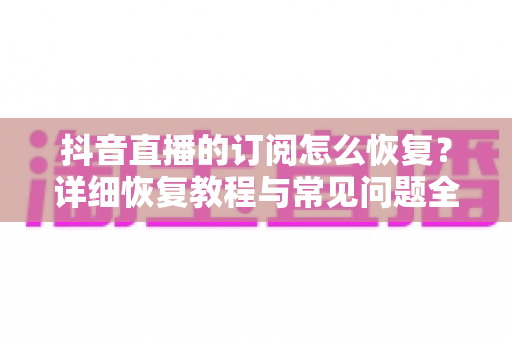 抖音直播的订阅怎么恢复？详细恢复教程与常见问题全解析