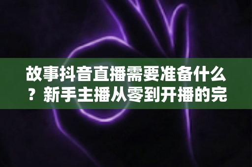 故事抖音直播需要准备什么？新手主播从零到开播的完整清单与实战攻略