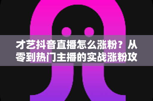 才艺抖音直播怎么涨粉？从零到热门主播的实战涨粉攻略全解析