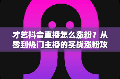才艺抖音直播怎么涨粉？从零到热门主播的实战涨粉攻略全解析