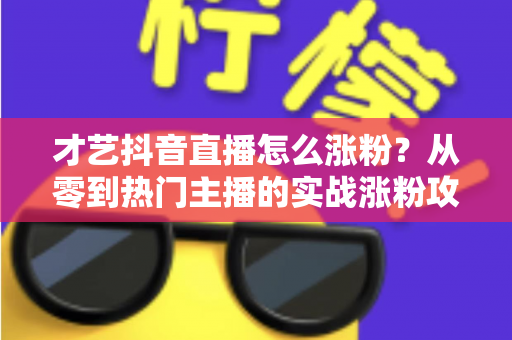 才艺抖音直播怎么涨粉？从零到热门主播的实战涨粉攻略全解析