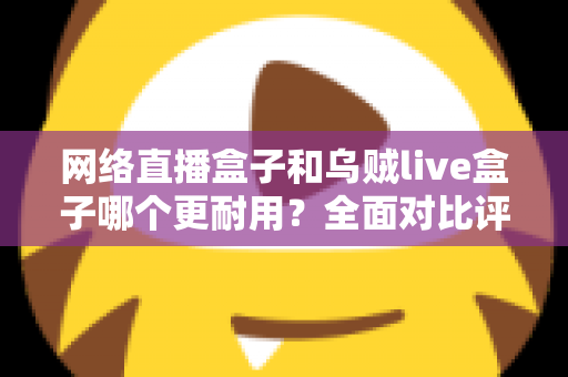 网络直播盒子和乌贼live盒子哪个更耐用?全面对比评测与选购避坑指南 网络直播盒子和乌贼live盒子哪个更耐用?全面对比评测与选购避坑指南