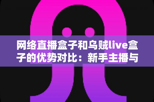 网络直播盒子和乌贼live盒子的优势对比:新手主播与资深玩家都值得一看的直播设备选购指南 网络直播盒子和乌贼live盒子的优势对比:新手主播与资深玩家都值得一看的直播设备选购指南