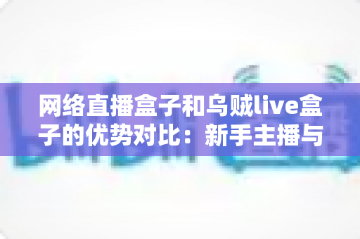 网络直播盒子和乌贼live盒子的优势对比：新手主播与资深玩家都值得一看的直播设备选购指南