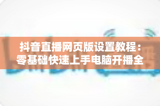 抖音直播网页版设置教程：零基础快速上手电脑开播全攻略