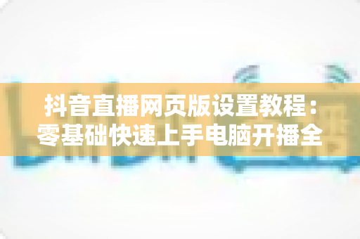 抖音直播网页版设置教程：零基础快速上手电脑开播全攻略