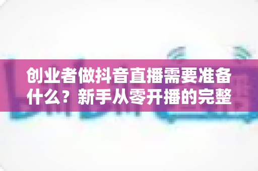创业者做抖音直播需要准备什么？新手从零开播的完整准备清单与实战指南