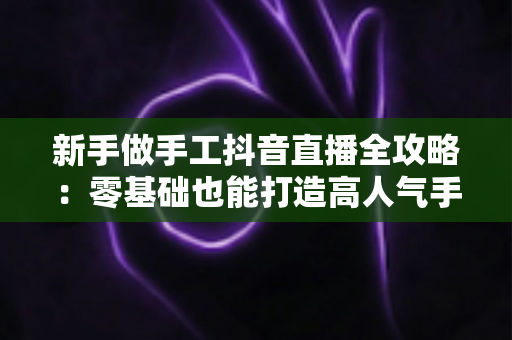 新手做手工抖音直播全攻略:零基础也能打造高人气手工直播间的实用指南 新手做手工抖音直播全攻略:零基础也能打造高人气手工直播间的实用指南