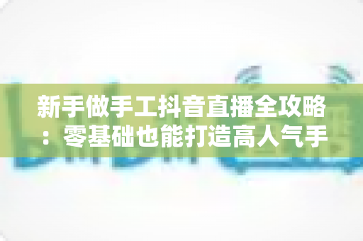 新手做手工抖音直播全攻略:零基础也能打造高人气手工直播间的实用指南 新手做手工抖音直播全攻略:零基础也能打造高人气手工直播间的实用指南