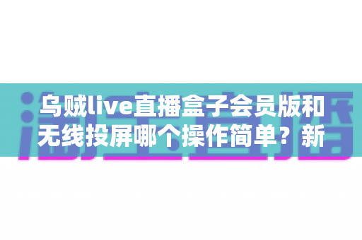 乌贼live直播盒子会员版和无线投屏哪个操作简单?新手友好度全面对比与实用指南 乌贼live直播盒子会员版和无线投屏哪个操作简单?新手友好度全面对比与实用指南
