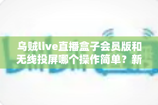 乌贼live直播盒子会员版和无线投屏哪个操作简单?新手友好度全面对比与实用指南 乌贼live直播盒子会员版和无线投屏哪个操作简单?新手友好度全面对比与实用指南