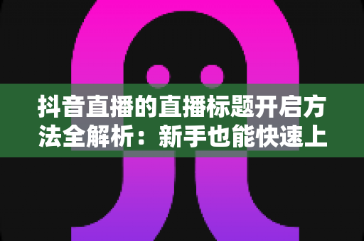 抖音直播的直播标题开启方法全解析:新手也能快速上手的高流量直播间打造指南 抖音直播的直播标题开启方法全解析:新手也能快速上手的高流量直播间打造指南