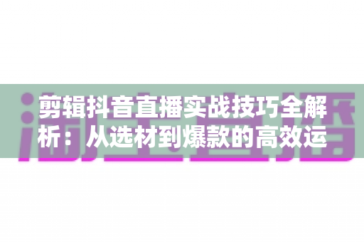 剪辑抖音直播实战技巧全解析:从选材到爆款的高效运营指南 剪辑抖音直播实战技巧全解析:从选材到爆款的高效运营指南