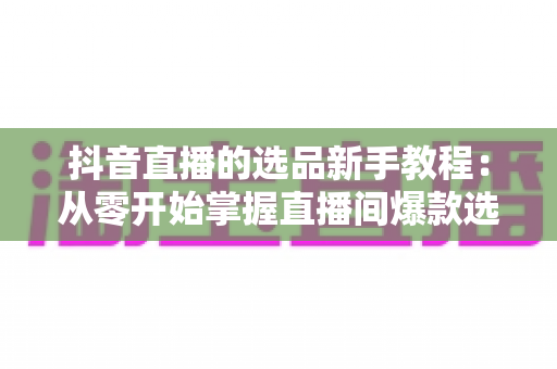 抖音直播的选品新手教程:从零开始掌握直播间爆款选品逻辑与实战技巧 抖音直播的选品新手教程:从零开始掌握直播间爆款选品逻辑与实战技巧