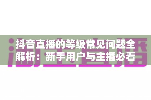 抖音直播的等级常见问题全解析：新手用户与主播必看的等级体系进阶指南