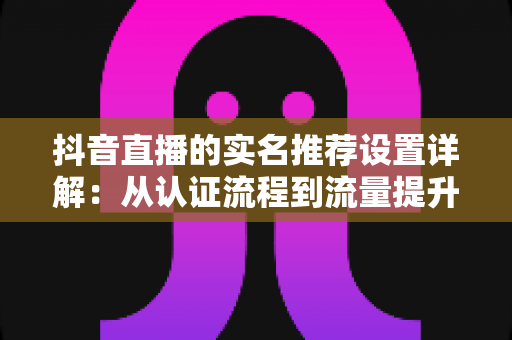 抖音直播的实名推荐设置详解:从认证流程到流量提升的全方位实操指南 抖音直播的实名推荐设置详解:从认证流程到流量提升的全方位实操指南