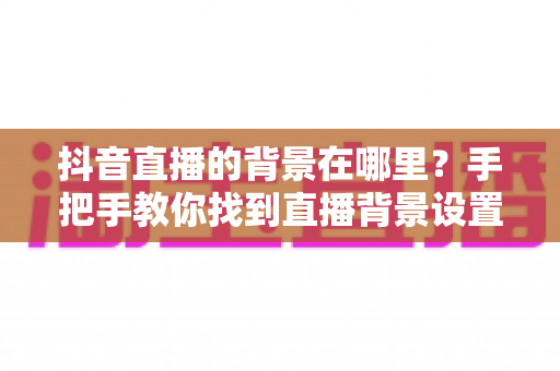 抖音直播的背景在哪里?手把手教你找到直播背景设置入口与实用玩法 抖音直播的背景在哪里?手把手教你找到直播背景设置入口与实用玩法