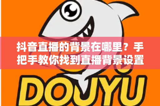 抖音直播的背景在哪里?手把手教你找到直播背景设置入口与实用玩法 抖音直播的背景在哪里?手把手教你找到直播背景设置入口与实用玩法