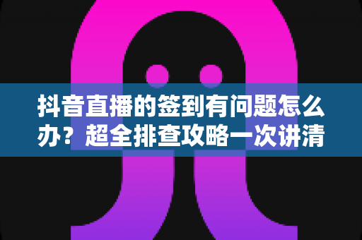 抖音直播的签到有问题怎么办?超全排查攻略一次讲清故障原因与解决办法 抖音直播的签到有问题怎么办?超全排查攻略一次讲清故障原因与解决办法
