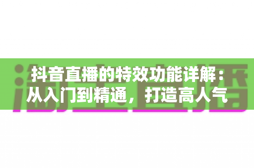 抖音直播的特效功能详解：从入门到精通，打造高人气直播间的完整运营指南