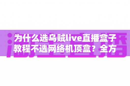为什么选乌贼live直播盒子教程不选网络机顶盒？全方位对比解析与新手选购指南