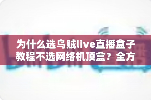 为什么选乌贼live直播盒子教程不选网络机顶盒？全方位对比解析与新手选购指南
