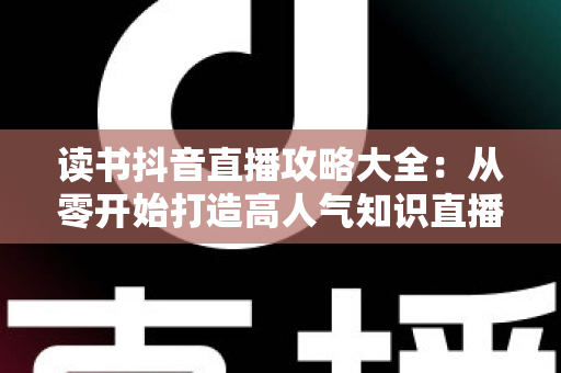读书抖音直播攻略大全:从零开始打造高人气知识直播间的实战指南 读书抖音直播攻略大全:从零开始打造高人气知识直播间的实战指南