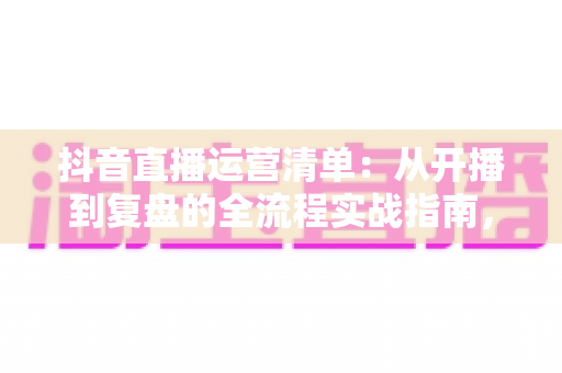抖音直播运营清单:从开播到复盘的全流程实战指南,新手也能快速上手 抖音直播运营清单:从开播到复盘的全流程实战指南,新手也能快速上手