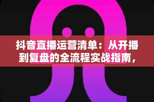 抖音直播运营清单：从开播到复盘的全流程实战指南，新手也能快速上手