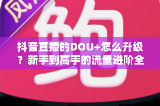抖音直播的DOU+怎么升级?新手到高手的流量进阶全攻略 抖音直播的DOU+怎么升级?新手到高手的流量进阶全攻略