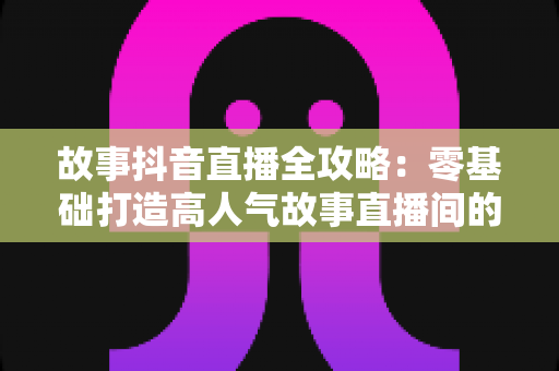 故事抖音直播全攻略:零基础打造高人气故事直播间的实战指南 故事抖音直播全攻略:零基础打造高人气故事直播间的实战指南
