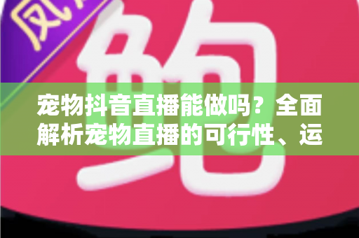 宠物抖音直播能做吗？全面解析宠物直播的可行性、运营方法与变现路径