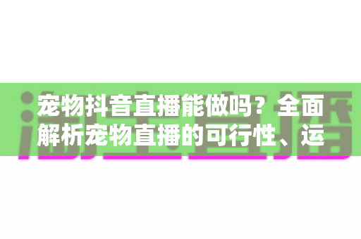 宠物抖音直播能做吗？全面解析宠物直播的可行性、运营方法与变现路径