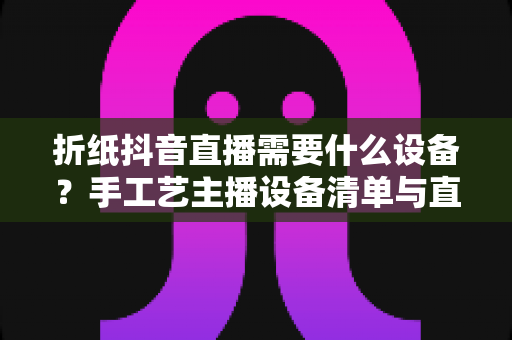折纸抖音直播需要什么设备?手工艺主播设备清单与直播布置全攻略 折纸抖音直播需要什么设备?手工艺主播设备清单与直播布置全攻略