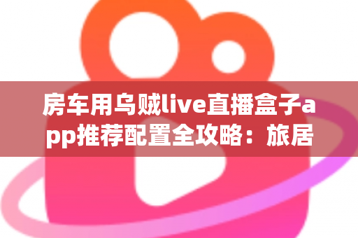 房车用乌贼live直播盒子app推荐配置全攻略：旅居路上稳定开播的完整方案