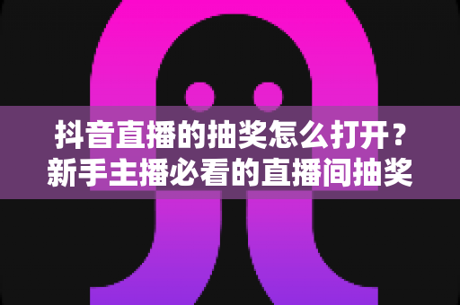 抖音直播的抽奖怎么打开？新手主播必看的直播间抽奖设置全攻略与涨粉秘籍