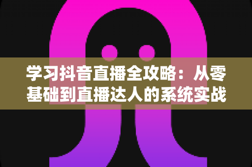 学习抖音直播全攻略:从零基础到直播达人的系统实战指南 学习抖音直播全攻略:从零基础到直播达人的系统实战指南
