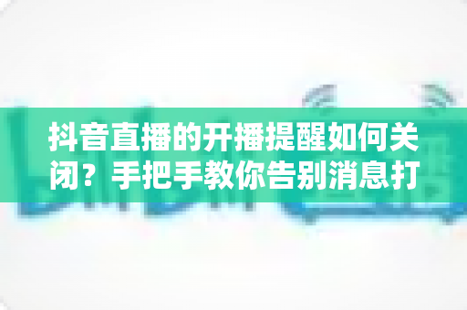 抖音直播的开播提醒如何关闭?手把手教你告别消息打扰的完整指南 抖音直播的开播提醒如何关闭?手把手教你告别消息打扰的完整指南