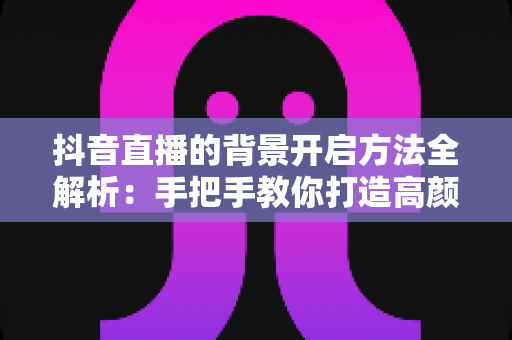 抖音直播的背景开启方法全解析：手把手教你打造高颜值虚拟直播间，新手也能秒上手
