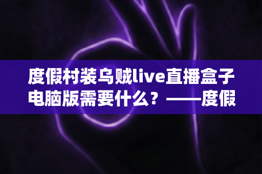 度假村装乌贼live直播盒子电脑版需要什么?——度假村直播系统搭建配置全指南 度假村装乌贼live直播盒子电脑版需要什么?——度假村直播系统搭建配置全指南