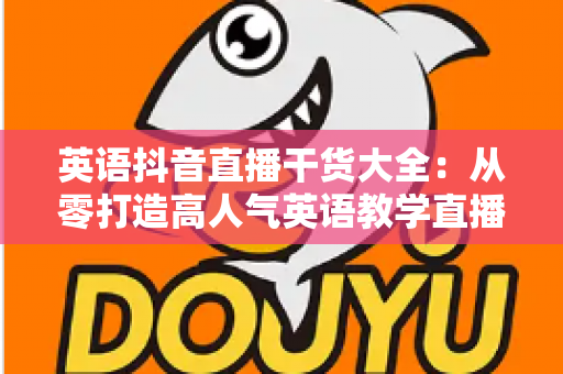 英语抖音直播干货大全：从零打造高人气英语教学直播间的涨粉与变现实战指南