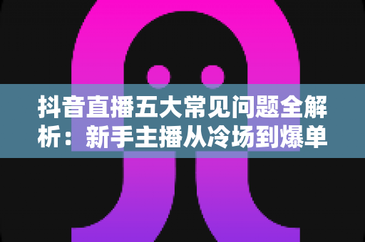 抖音直播五大常见问题全解析：新手主播从冷场到爆单的实战破局指南