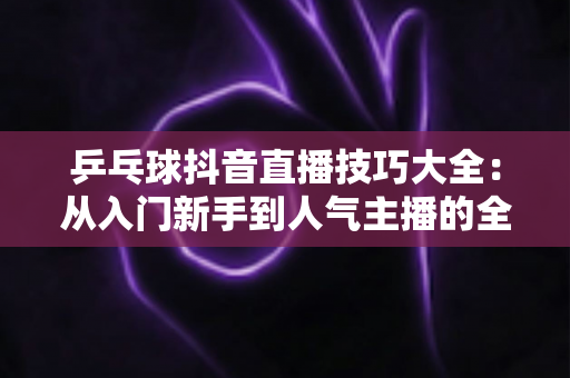 乒乓球抖音直播技巧大全：从入门新手到人气主播的全方位实战指南