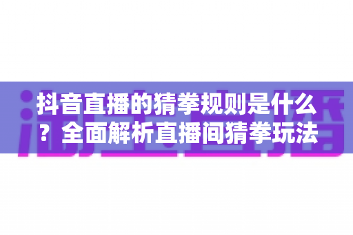 抖音直播的猜拳规则是什么？全面解析直播间猜拳玩法、参与方式与互动技巧