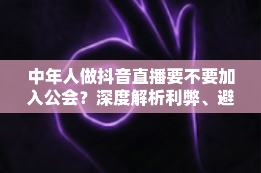 中年人做抖音直播要不要加入公会?深度解析利弊、避坑指南与实战建议 中年人做抖音直播要不要加入公会?深度解析利弊、避坑指南与实战建议