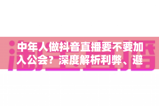 中年人做抖音直播要不要加入公会?深度解析利弊、避坑指南与实战建议 中年人做抖音直播要不要加入公会?深度解析利弊、避坑指南与实战建议