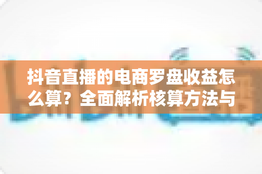 抖音直播的电商罗盘收益怎么算?全面解析核算方法与提升技巧,助你精准掌握每一分收益 抖音直播的电商罗盘收益怎么算?全面解析核算方法与提升技巧,助你精准掌握每一分收益