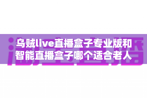 乌贼live直播盒子专业版和智能直播盒子哪个适合老人？——子女必看的电视盒子选购深度测评