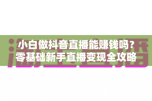 小白做抖音直播能赚钱吗？零基础新手直播变现全攻略与真实收入分析